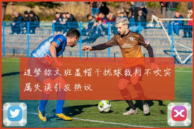 追梦称文班盖帽干扰球裁判不吹实属失误引发热议