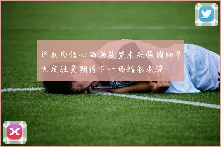 许利民信心满满展望未来强调细节决定胜负期待下一场精彩表现