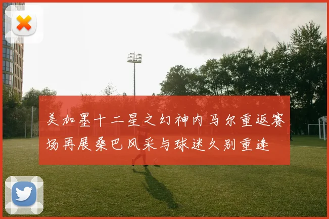 美加墨十二星之幻神内马尔重返赛场再展桑巴风采与球迷久别重逢