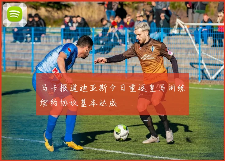 马卡报道迪亚斯今日重返皇马训练续约协议基本达成