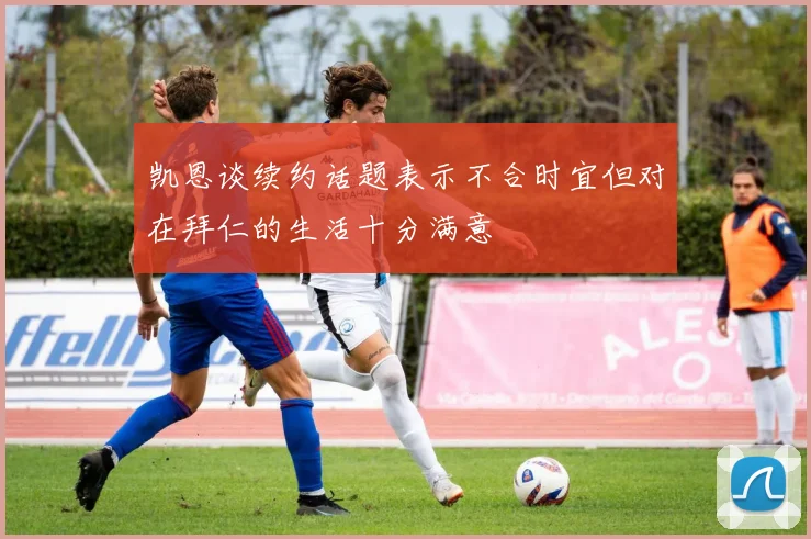 凯恩谈续约话题表示不合时宜但对在拜仁的生活十分满意