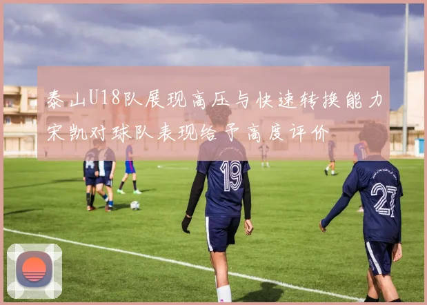 泰山U18队展现高压与快速转换能力宋凯对球队表现给予高度评价