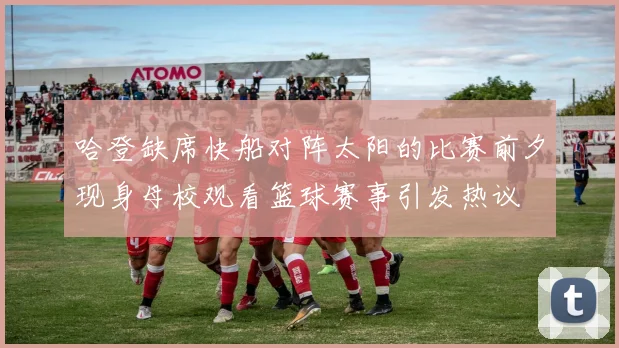 哈登缺席快船对阵太阳的比赛前夕现身母校观看篮球赛事引发热议