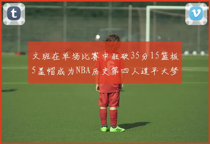 文班在单场比赛中狂砍35分15篮板5盖帽成为NBA历史第四人追平大梦鲨鱼天勾