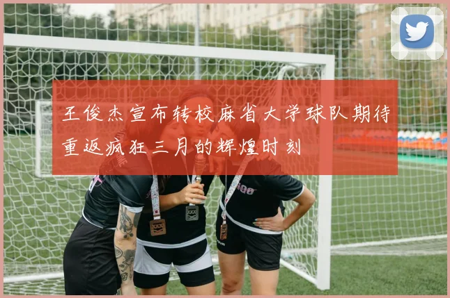 王俊杰宣布转校麻省大学球队期待重返疯狂三月的辉煌时刻