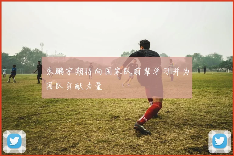 朱鹏宇期待向国家队前辈学习并为团队贡献力量