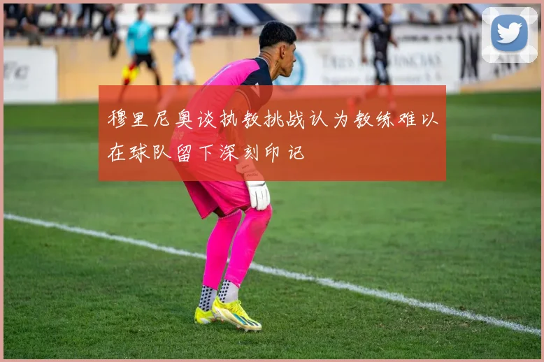 穆里尼奥谈执教挑战认为教练难以在球队留下深刻印记