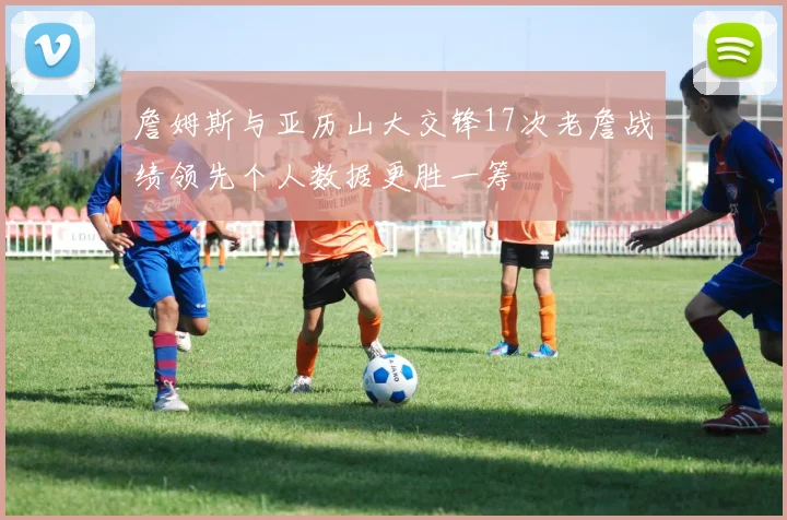 詹姆斯与亚历山大交锋17次老詹战绩领先个人数据更胜一筹