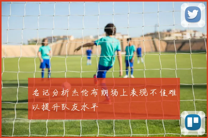 名记分析杰伦布朗场上表现不佳难以提升队友水平