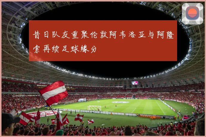 昔日队友重聚伦敦阿韦洛亚与阿隆索再续足球缘分