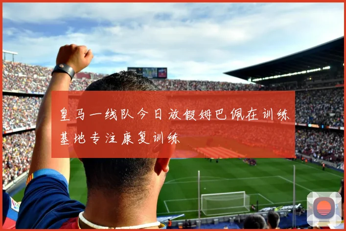 皇马一线队今日放假姆巴佩在训练基地专注康复训练