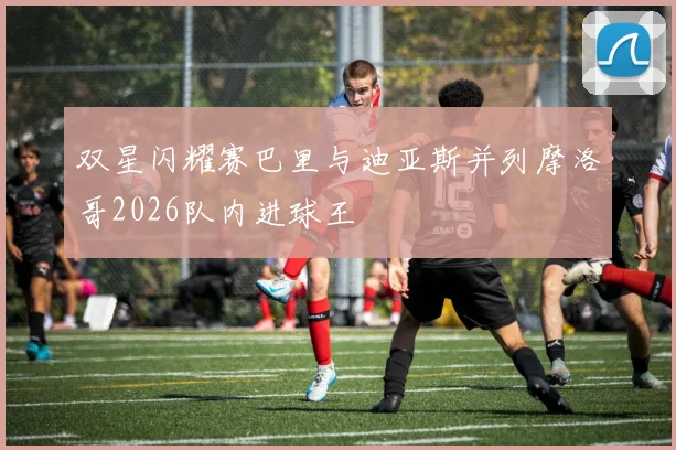 双星闪耀赛巴里与迪亚斯并列摩洛哥2026队内进球王