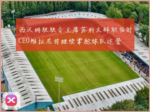 西汉姆联联合主席苏利文辞职临时CEO维拉尼将继续掌舵球队运营