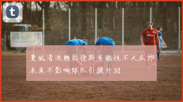 曼城清洗赖因德斯可能性不大瓜帅未来不影响球队引援计划