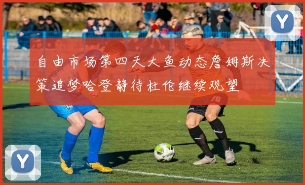 自由市场第四天大鱼动态詹姆斯决策追梦哈登静待杜伦继续观望