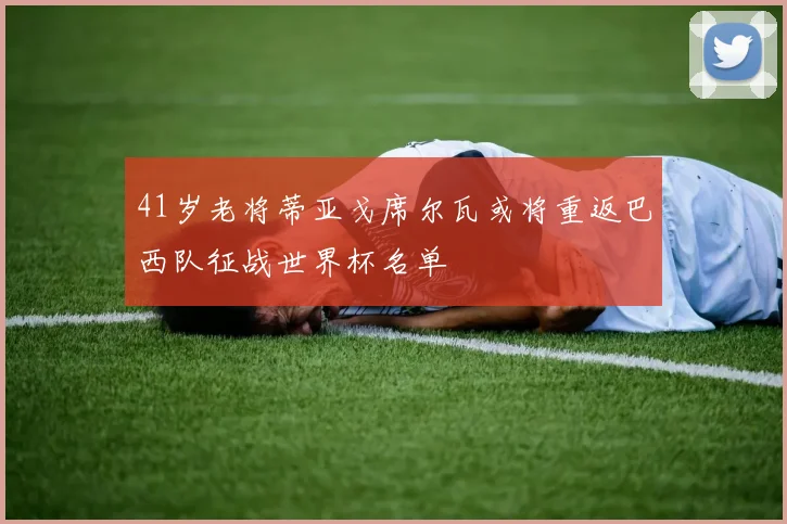 41岁老将蒂亚戈席尔瓦或将重返巴西队征战世界杯名单