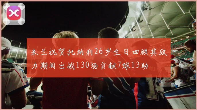 米兰祝贺托纳利26岁生日回顾其效力期间出战130场贡献7球13助