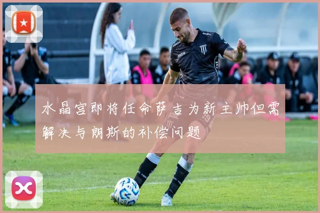 水晶宫即将任命萨吉为新主帅但需解决与朗斯的补偿问题