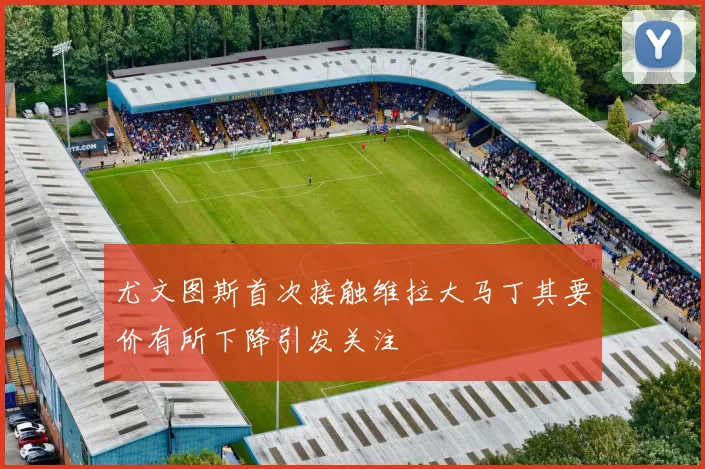 尤文图斯首次接触维拉大马丁其要价有所下降引发关注