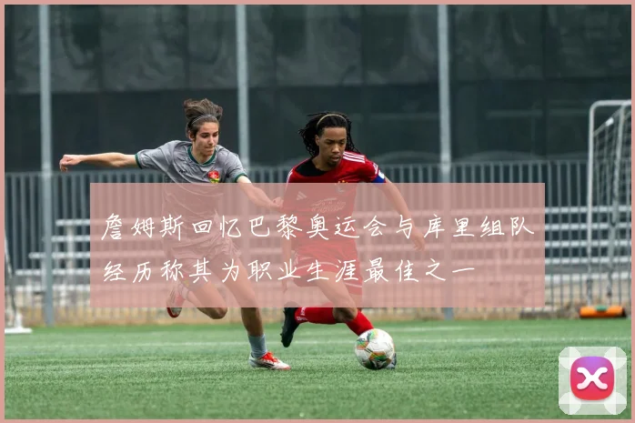 詹姆斯回忆巴黎奥运会与库里组队经历称其为职业生涯最佳之一