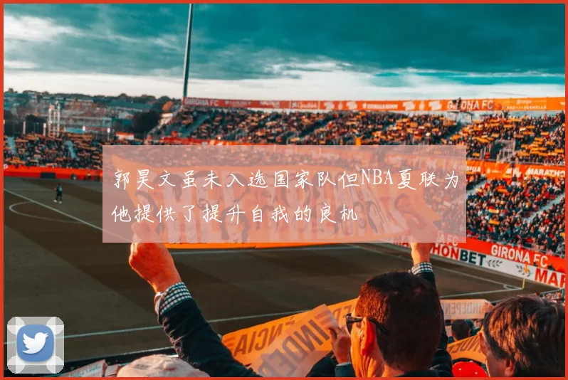 郭昊文虽未入选国家队但NBA夏联为他提供了提升自我的良机