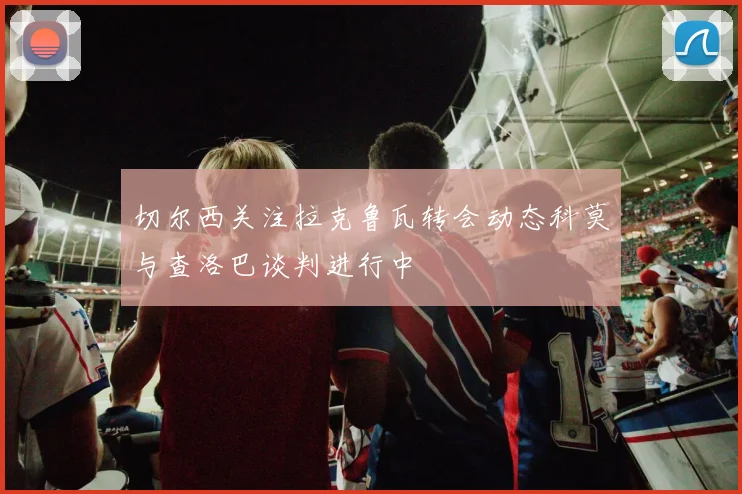 切尔西关注拉克鲁瓦转会动态科莫与查洛巴谈判进行中