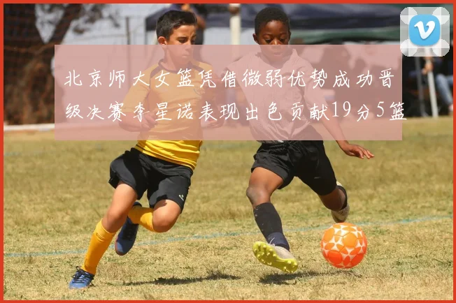 北京师大女篮凭借微弱优势成功晋级决赛李星诺表现出色贡献19分5篮板