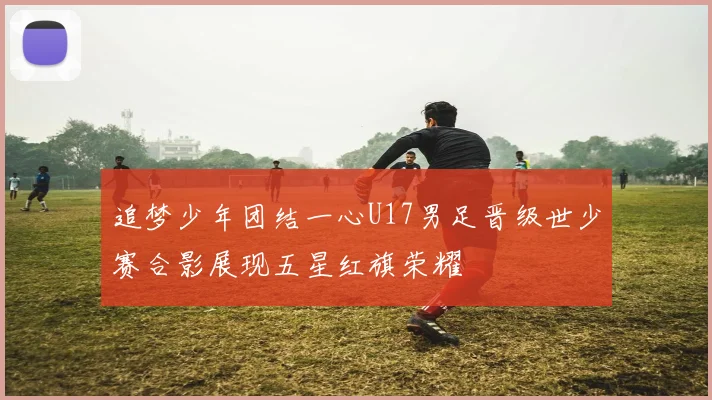 追梦少年团结一心U17男足晋级世少赛合影展现五星红旗荣耀