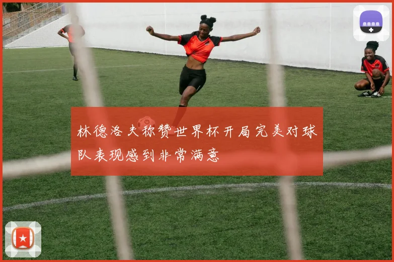 林德洛夫称赞世界杯开局完美对球队表现感到非常满意